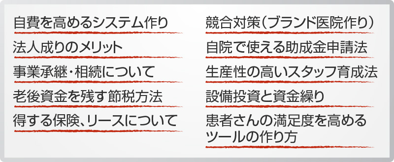 自費を高めるシステム作り 法人成りのメリット 事業承継・相続について 老後資金を残す節税方法 得する保険、リースについて 競合対策（ブランド医院作り） 自院で使える助成金申請法 生産性の高いスタッフ育成法 設備投資と資金繰り 患者さんの満足度を高めるツールの作り方