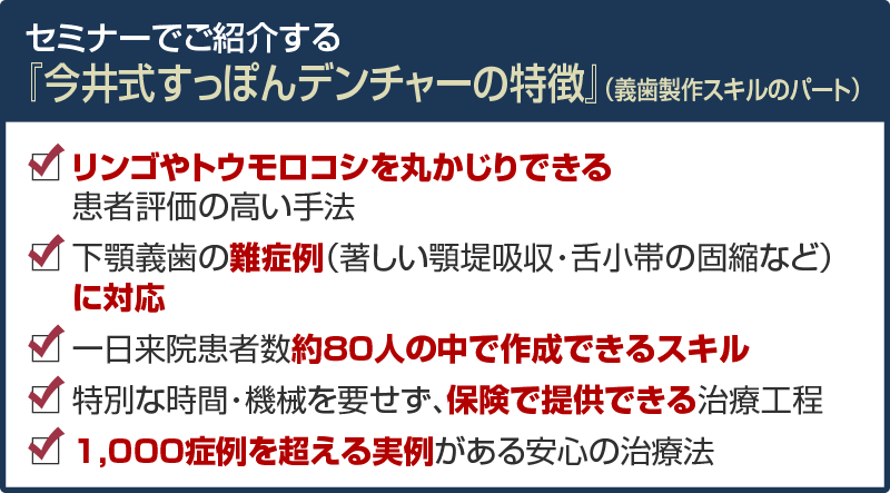 セミナーでご紹介する『今井式すっぽんデンチャーの特徴』（義歯製作スキルのパート） リンゴやトウモロコシを丸かじりできる 患者評価の高い手法 下顎義歯の難症例（著しい顎堤吸収・舌小帯の固縮など） に対応 一日来院患者数約８0人の中で作成できるスキル 特別な時間・機械を要せず、保険で提供できる治療工程 1,000症例を超える実例がある安心の治療法