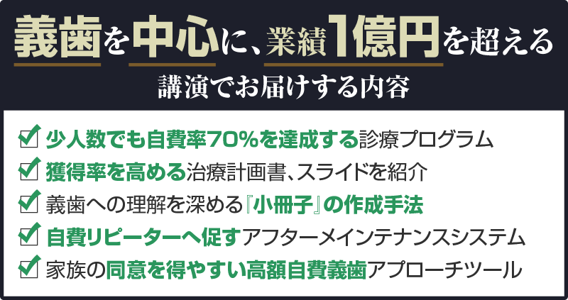 義歯を中心に、業績１億円を超える講演でお届けする内容 少人数でも自費率７０％を達成する診療プログラム 獲得率を高める治療計画書、スライドを紹介 義歯への理解を深める『小冊子』の作成手法 自費リピーターへ促すアフターメインテナンスシステム 家族の同意を得やすい高額自費義歯アプローチツール