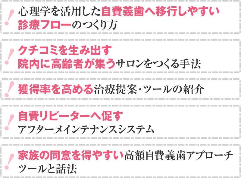 心理学を活用した自費義歯へ移行しやすい診療フローのつくり方 クチコミを生み出す～院内に高齢者が集うサロンをつくる手法 獲得率を高める治療提案・ツールの紹介 自費リピーターへ促すアフターメインテナンスシステム 家族の同意を得やすい高額自費義歯アプローチ～ツールと話法