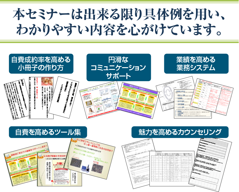 本セミナーは出来る限り具体例を用い、わかりやすい内容を心がけています。自費成約率を高める小冊子の作り方 円滑なコミュニケーションサポート 業績を高める業務システム 自費を高めるツール集 魅力を高めるカウンセリング