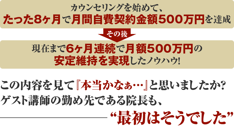 カウンセリングを始めて、たった8ヶ月で月間自費契約金額500万円を達成 その後 現在まで6ヶ月連続で月額500万円の安定維持を実現したノウハウ！この内容を見て『本当かなぁ…』と思いましたか？ゲスト講師の勤め先である院長も、“最初はそうでした”