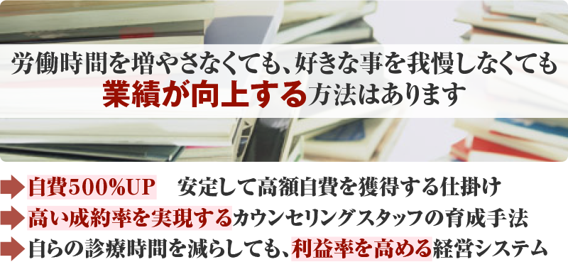 労働時間を増やさなくても、好きな事を我慢しなくても業績が向上する方法はあります 自費500％UP　安定して高額自費を獲得する仕掛け 高い成約率を実現するカウンセリングスタッフの育成手法 自らの診療時間を減らしても、利益率を高める経営システム