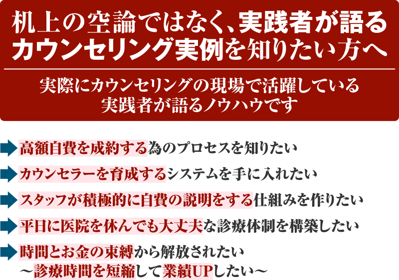 机上の空論ではなく、実践者が語るカウンセリング実例を知りたい方へ 実際にカウンセリングの現場で活躍している実践者が語るノウハウです 高額自費を成約する為のプロセスを知りたい カウンセラーを育成するシステムを手に入れたい スタッフが積極的に自費の説明をする仕組みを作りたい 平日に医院を休んでも大丈夫な診療体制を構築したい 時間とお金の束縛から解放されたい～診療時間を短縮して業績UPしたい～