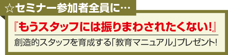 セミナー参加者全員に…『もうスタッフには振りまわされたくない！』創造的スタッフを育成する「教育マニュアル」プレゼント！