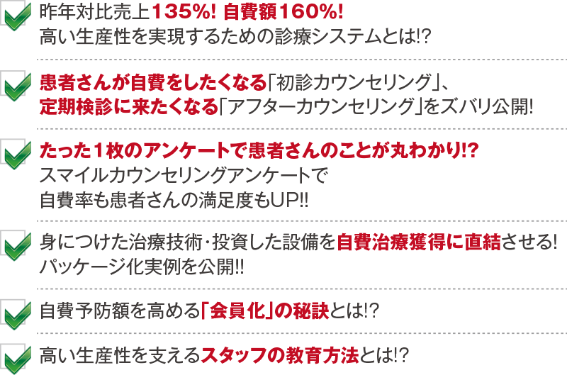 昨年対比売上135％！ 自費額160％！ 高い生産性を実現するための診療システムとは!? 患者さんが自費をしたくなる「初診カウンセリング」、定期検診に来たくなる「アフターカウンセリング」をズバリ公開！ たった１枚のアンケートで患者さんのことが丸わかり！？ スマイルカウンセリングアンケートで自費率も患者さんの満足度もUP！！ 身につけた治療技術・投資した設備を自費治療獲得に直結させる！ パッケージ化実例を公開！！ 自費予防額を高める「会員化」の秘訣とは!? 高い生産性を支えるスタッフの教育方法とは!?