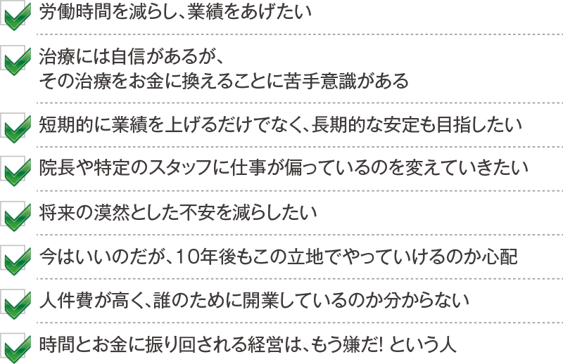 労働時間を減らし、業績をあげたい 治療には自信があるが、その治療をお金に換えることに苦手意識がある 短期的に業績を上げるだけでなく、長期的な安定も目指したい 院長や特定のスタッフに仕事が偏っているのを変えていきたい 将来の漠然とした不安を減らしたい 今はいいのだが、１０年後もこの立地でやっていけるのか心配 人件費が高く、誰のために開業しているのか分からない 時間とお金に振り回される経営は、もう嫌だ！ という人