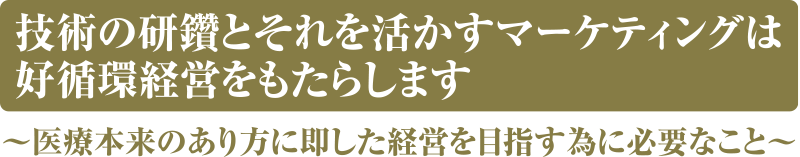 技術の研鑽とそれを活かすマーケティングは 好循環経営をもたらします 医療本来のあり方に即した経営を目指す為に必要なこと