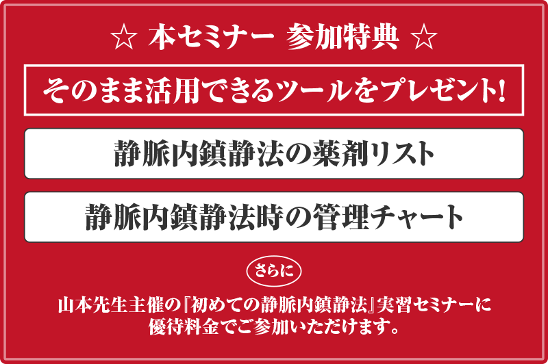 本セミナー 参加特典 そのまま活用できるツールをプレゼント！静脈内鎮静法の薬剤リスト 静脈内鎮静法時の管理チャート さらに 山本先生主催の『初めての静脈内鎮静法』実習セミナーに優待料金でご参加いただけます。