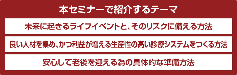 本セミナーで紹介するテーマ 未来に起きるライフイベントと、そのリスクに備える方法 良い人材を集め、かつ利益が増える生産性の高い診療システムをつくる方法 安心して老後を迎える為の具体的な準備方法