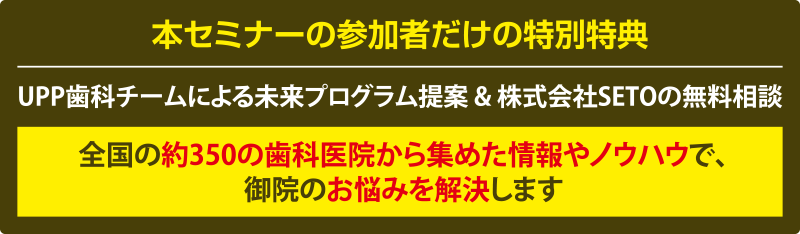 本セミナーの参加者だけの特別特典 UPP歯科チームによる未来プログラム提案 & 株式会社SETOの無料相談 全国の約350の歯科医院から集めた情報やノウハウで、御院のお悩みを解決します