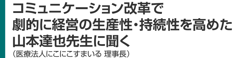 コミュニケーション改革で 劇的に経営の生産性・持続性を高めた 山本達也先生に聞く 医療法人にこにこすまいる 理事長