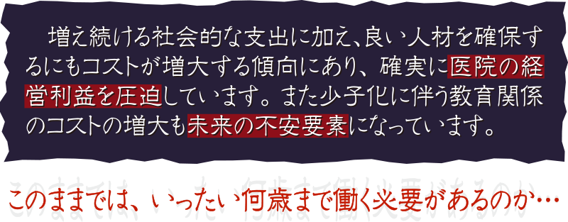 増え続ける社会的な支出に加え、良い人材を確保するにもコストが増大する傾向にあり、 確実に医院の経営利益を圧迫しています。 また少子化に伴う教育関係のコストの増大も未来の不安要素になっています。このままでは、 いったい何歳まで働く必要があるのか…