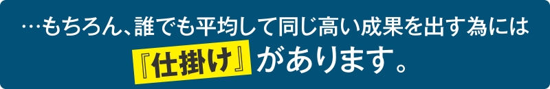 …もちろん、誰でも平均して同じ高い成果を出す為には仕掛けがあります。