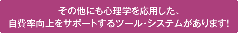 その他にも心理学を応用した、 自費率向上をサポートするツール・システムがあります！