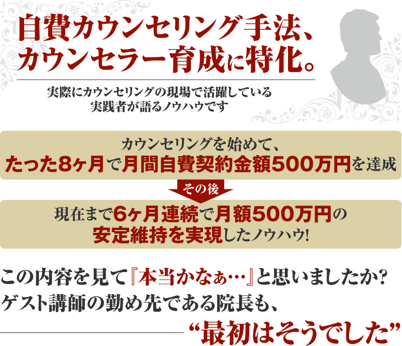 自費カウンセリング手法、カウンセラー育成に特化。実際にカウンセリングの現場で活躍している実践者が語るノウハウです カウンセリングを始めて、たった8ヶ月で月間自費契約金額500万円を達成 その後 現在まで6ヶ月連続で月額500万円の安定維持を実現したノウハウ！この内容を見て『本当かなぁ…』と思いましたか？ゲスト講師の勤め先である院長も、“最初はそうでした”