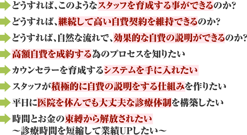 どうすれば、このようなスタッフを育成する事ができるのか？どうすれば、継続して高い自費契約を維持できるのか？どうすれば、自然な流れで、効果的な自費の説明ができるのか？高額自費を成約する為のプロセスを知りたい カウンセラーを育成するシステムを手に入れたい スタッフが積極的に自費の説明をする仕組みを作りたい 平日に医院を休んでも大丈夫な診療体制を構築したい 時間とお金の束縛から解放されたい～診療時間を短縮して業績UPしたい～