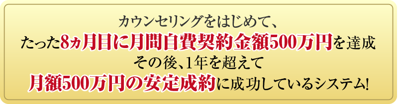 カウンセリングをはじめて、たった8ヵ月目に月間自費契約金額500万円を達成その後、1年を超えて月額500万円の安定成約に成功しているシステム！