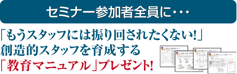 セミナー参加者全員に・・・「もうスタッフには振り回されたくない！」 創造的スタッフを育成する 「教育マニュアル」プレゼント！