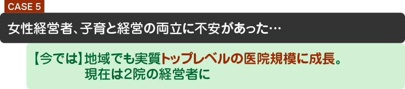 女性経営者、子育と経営の両立に不安があった…【今では】地域でも実質トップレベルの医院規模に成長。【今では】現在は２院の経営者に