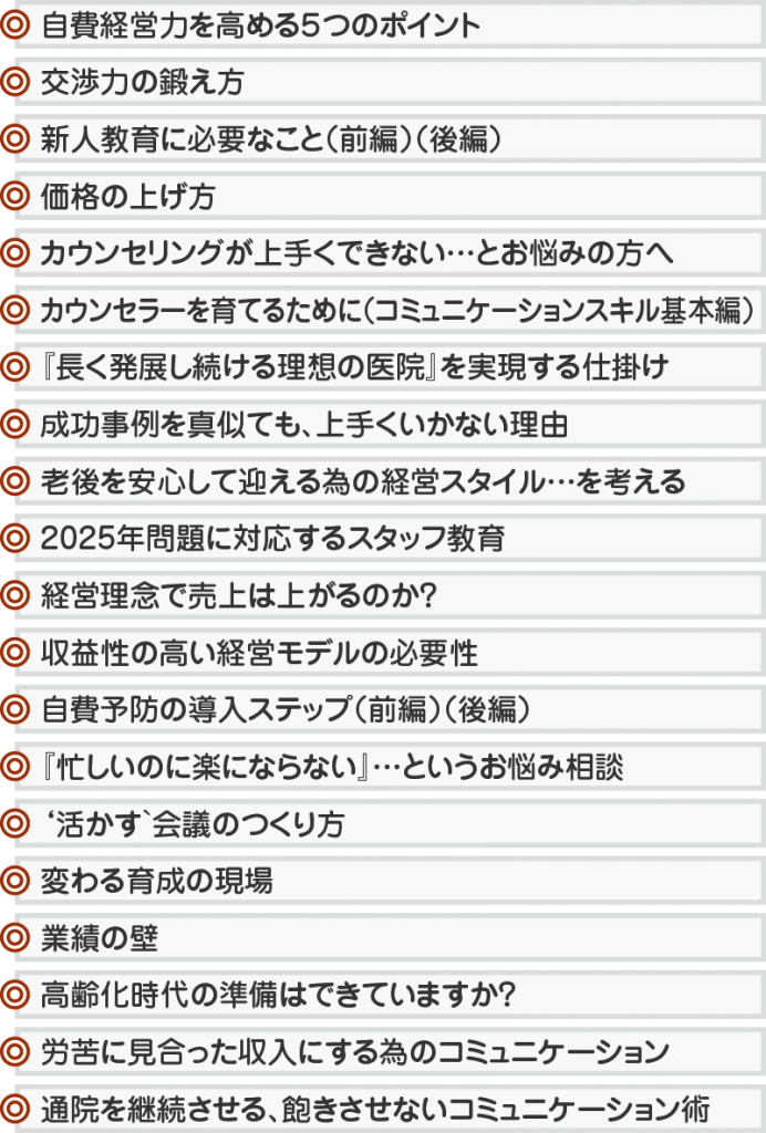 自費経営力を高める5つのポイント 交渉力の鍛え方 新人教育に必要なこと(前編)(後編) 価格の上げ方 カウンセリングが上手くできない…とお悩みの方へ カウンセラーを育てるために(コミュニケーションスキル基本編) 『長く発展し続ける理想の医院』を実現する仕掛け 成功事例を真似ても、上手くいかない理由 老後を安心して迎える為の経営スタイル…を考える 2025年問題に対応するスタッフ教育 経営理念で売上は上がるのか? 収益性の高い経営モデルの必要性 自費予防の導入ステップ(前編)(後編) 『忙しいのに楽にならない』…というお悩み相談 ‘活かす`会議のつくり方 変わる育成の現場 業績の壁 高齢化時代の準備はできていますか? 労苦に見合った収入にする為のコミュニケーション 通院を継続させる、飽きさせないコミュニケーション術