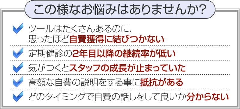 この様なお悩みはありませんか？ツールはたくさんあるのに、思ったほど自費獲得に結びつかない 定期健診の２年目以降の継続率が低い 気がつくとスタッフの成長が止まっていた 高額な自費の説明をする事に抵抗がある どのタイミングで自費の話しをして良いか分からない